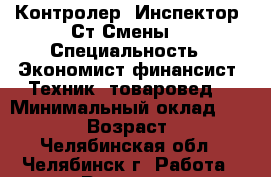 Контролер.-Инспектор.-Ст.Смены. › Специальность ­ Экономист-финансист.-Техник- товаровед. › Минимальный оклад ­ 20 000 › Возраст ­ 45 - Челябинская обл., Челябинск г. Работа » Резюме   